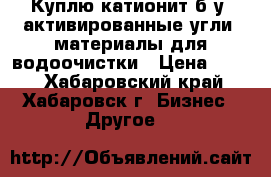 Куплю катионит б/у, активированные угли, материалы для водоочистки › Цена ­ 100 - Хабаровский край, Хабаровск г. Бизнес » Другое   